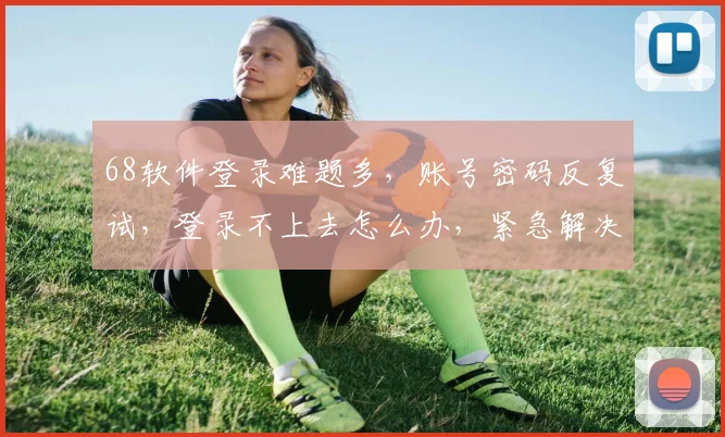 68软件登录难题多，账号密码反复试，登录不上去怎么办，紧急解决攻略分享中