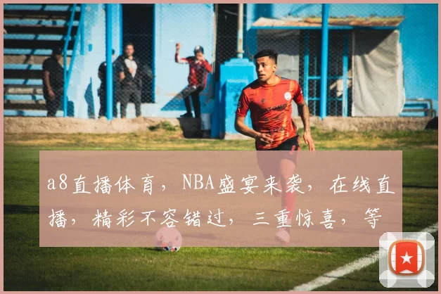 a8直播体育，NBA盛宴来袭，在线直播，精彩不容错过，三重惊喜，等你来战，