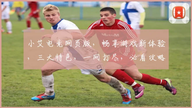 小艾电竞网页版，畅享游戏新体验，三大特色，一网打尽，必看攻略
