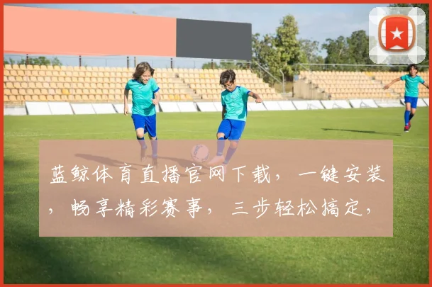 蓝鲸体育直播官网下载，一键安装，畅享精彩赛事，三步轻松搞定，不容错过