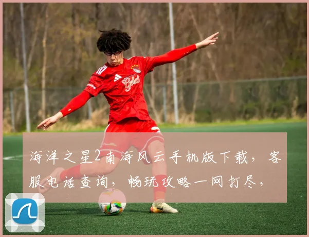 海洋之星2南海风云手机版下载，客服电话查询，畅玩攻略一网打尽，三重福利等你来拿